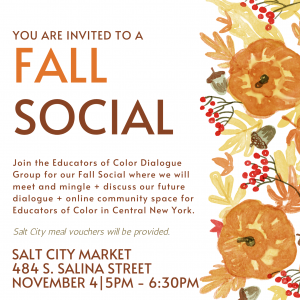 Announcement with multi-colored flower border that includes this text: You are invited to a fall social. Join the Educators of Color Dialogue Group of our Fall Social where we will meet and mingle + discuss our future dialogue + online community space for Educators of Color in Central New York. Salt City Market, 484 S. Salina St., 11/4 at 5 pm