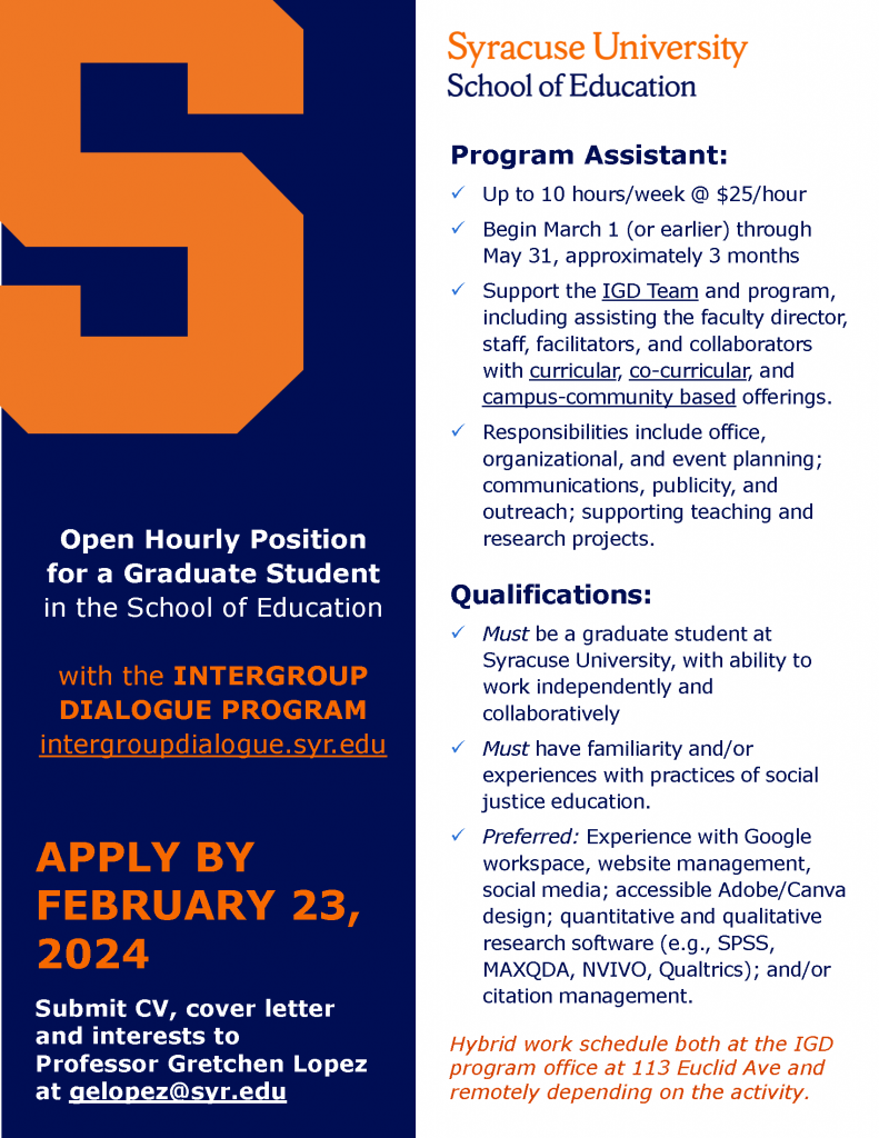 Announcement for open hourly position for a graduate student in the school of education with the Intergroup Dialogue Program. Apply by February 23, 2024. Submit CV, cover letter and interests to Professor Gretchen Lopez at gelopez@syr.edu. Image includes dark blue background with a block orange S and white and orange text. For more information, feel free to contact IGD faculty director, Gretchen Lopez: gelopez@syr.edu